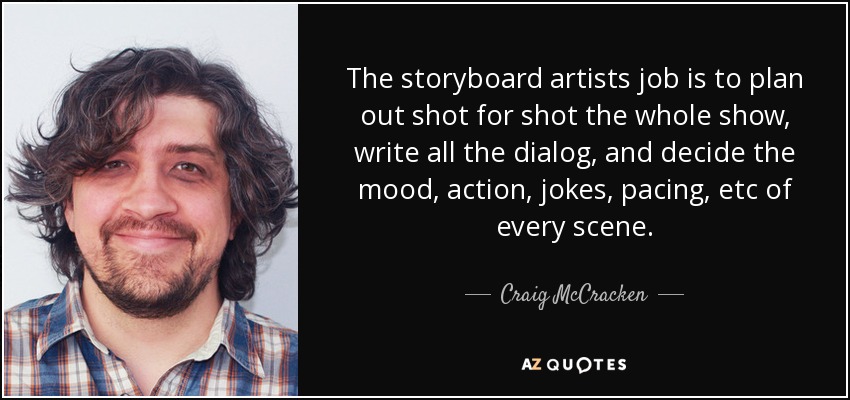 The storyboard artists job is to plan out shot for shot the whole show, write all the dialog, and decide the mood, action, jokes, pacing, etc of every scene. - Craig McCracken