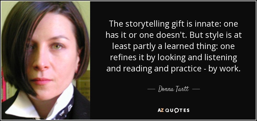 The storytelling gift is innate: one has it or one doesn't. But style is at least partly a learned thing: one refines it by looking and listening and reading and practice - by work. - Donna Tartt