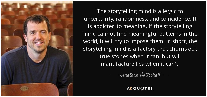 The storytelling mind is allergic to uncertainty, randomness, and coincidence. It is addicted to meaning. If the storytelling mind cannot find meaningful patterns in the world, it will try to impose them. In short, the storytelling mind is a factory that churns out true stories when it can, but will manufacture lies when it can’t. – Jonathan Gottschall