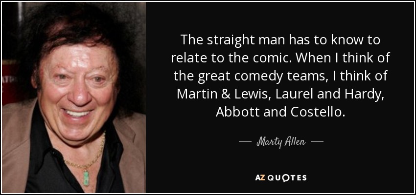 The straight man has to know to relate to the comic. When I think of the great comedy teams, I think of Martin & Lewis, Laurel and Hardy, Abbott and Costello. - Marty Allen