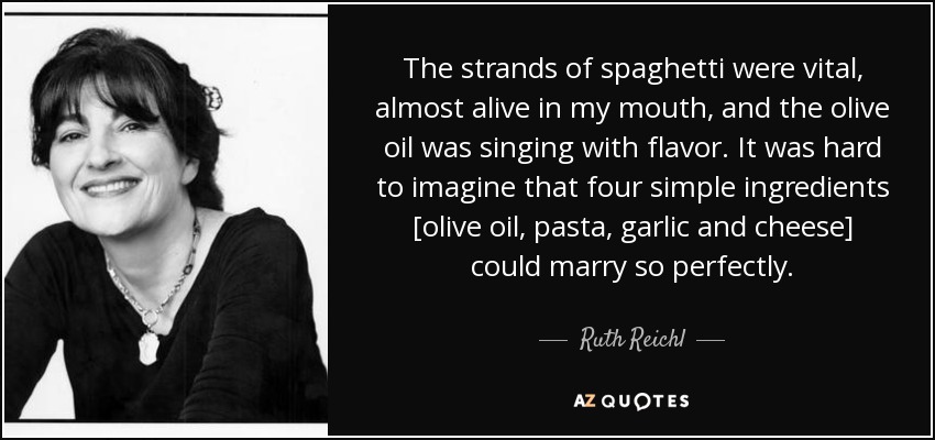 The strands of spaghetti were vital, almost alive in my mouth, and the olive oil was singing with flavor. It was hard to imagine that four simple ingredients [olive oil, pasta, garlic and cheese] could marry so perfectly. - Ruth Reichl