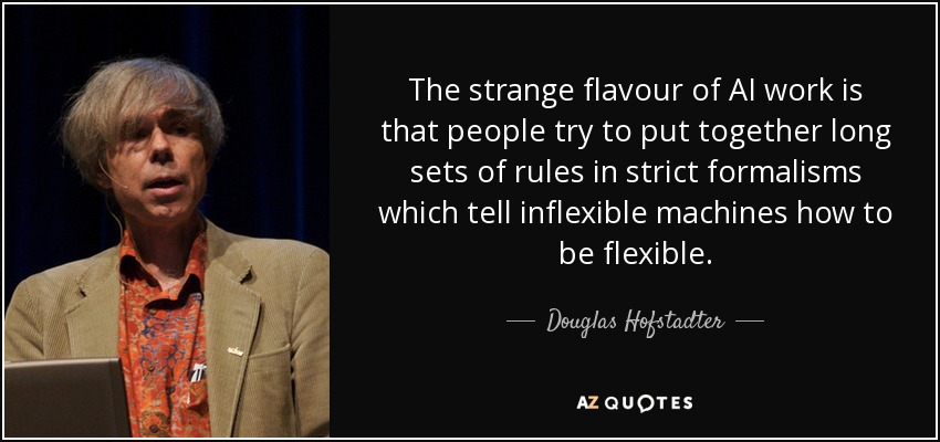 The strange flavour of AI work is that people try to put together long sets of rules in strict formalisms which tell inflexible machines how to be flexible. - Douglas Hofstadter