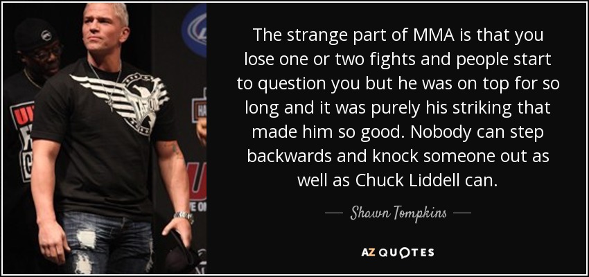 The strange part of MMA is that you lose one or two fights and people start to question you but he was on top for so long and it was purely his striking that made him so good. Nobody can step backwards and knock someone out as well as Chuck Liddell can. - Shawn Tompkins