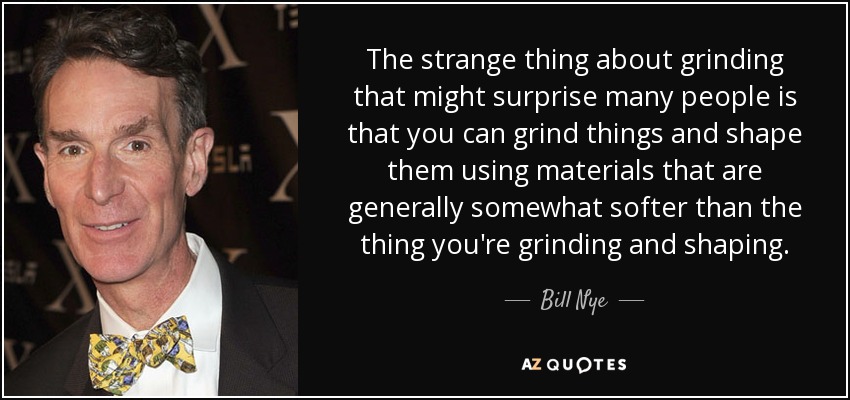The strange thing about grinding that might surprise many people is that you can grind things and shape them using materials that are generally somewhat softer than the thing you're grinding and shaping. - Bill Nye
