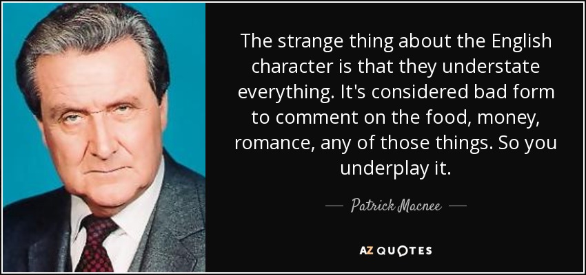 The strange thing about the English character is that they understate everything. It's considered bad form to comment on the food, money, romance, any of those things. So you underplay it. - Patrick Macnee