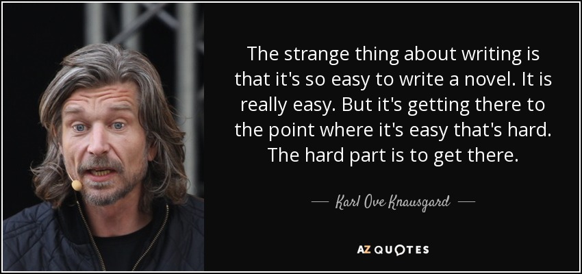 The strange thing about writing is that it's so easy to write a novel. It is really easy. But it's getting there to the point where it's easy that's hard. The hard part is to get there. - Karl Ove Knausgard