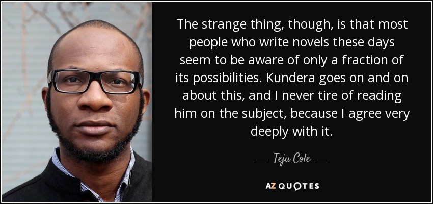 The strange thing, though, is that most people who write novels these days seem to be aware of only a fraction of its possibilities. Kundera goes on and on about this, and I never tire of reading him on the subject, because I agree very deeply with it. - Teju Cole