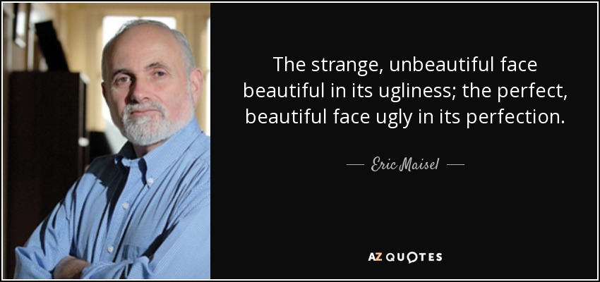 The strange, unbeautiful face beautiful in its ugliness; the perfect, beautiful face ugly in its perfection. - Eric Maisel