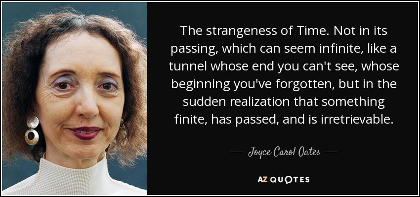 The strangeness of Time. Not in its passing, which can seem infinite, like a tunnel whose end you can't see, whose beginning you've forgotten, but in the sudden realization that something finite, has passed, and is irretrievable. - Joyce Carol Oates