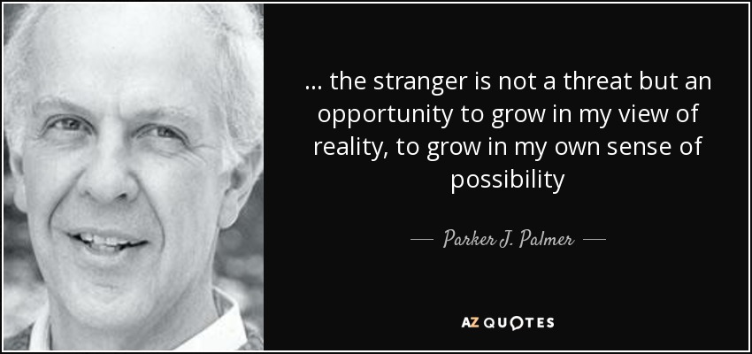 ... the stranger is not a threat but an opportunity to grow in my view of reality, to grow in my own sense of possibility - Parker J. Palmer