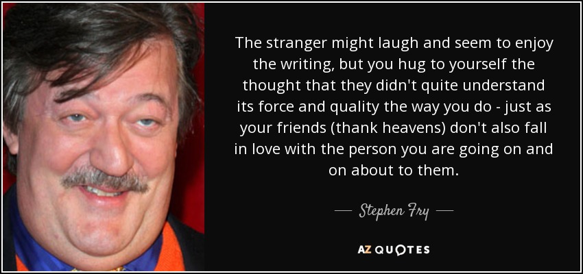 The stranger might laugh and seem to enjoy the writing, but you hug to yourself the thought that they didn't quite understand its force and quality the way you do - just as your friends (thank heavens) don't also fall in love with the person you are going on and on about to them. - Stephen Fry
