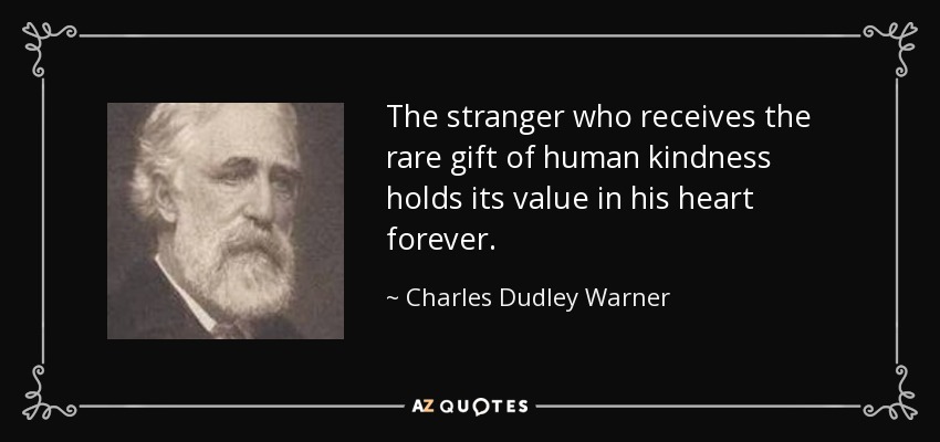 The stranger who receives the rare gift of human kindness holds its value in his heart forever. - Charles Dudley Warner