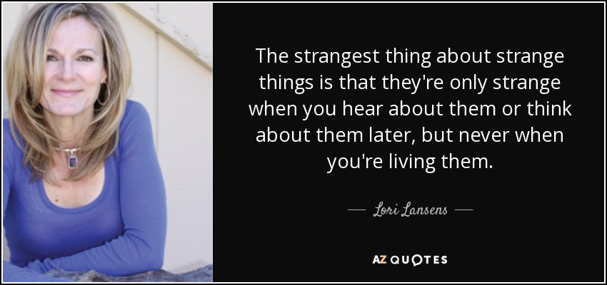 The strangest thing about strange things is that they're only strange when you hear about them or think about them later, but never when you're living them. - Lori Lansens