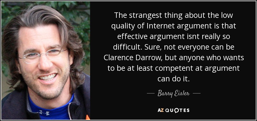 The strangest thing about the low quality of Internet argument is that effective argument isnt really so difficult. Sure, not everyone can be Clarence Darrow, but anyone who wants to be at least competent at argument can do it. - Barry Eisler