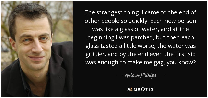 The strangest thing. I came to the end of other people so quickly. Each new person was like a glass of water, and at the beginning I was parched, but then each glass tasted a little worse, the water was grittier, and by the end even the first sip was enough to make me gag, you know? - Arthur Phillips