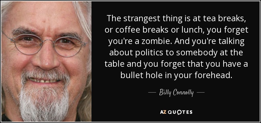 The strangest thing is at tea breaks, or coffee breaks or lunch, you forget you're a zombie. And you're talking about politics to somebody at the table and you forget that you have a bullet hole in your forehead. - Billy Connolly