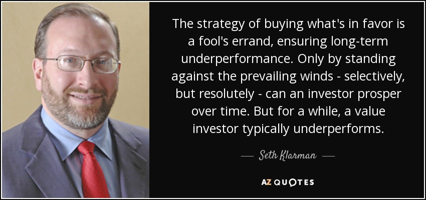 The strategy of buying what's in favor is a fool's errand, ensuring long-term underperformance. Only by standing against the prevailing winds - selectively, but resolutely - can an investor prosper over time. But for a while, a value investor typically underperforms. - Seth Klarman