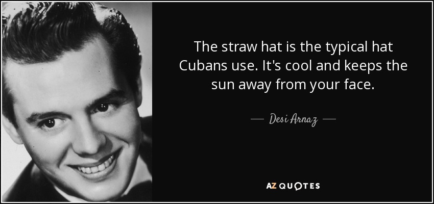 The straw hat is the typical hat Cubans use. It's cool and keeps the sun away from your face. - Desi Arnaz