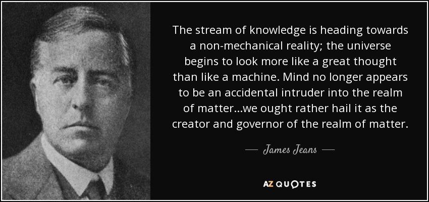 The stream of knowledge is heading towards a non-mechanical reality; the universe begins to look more like a great thought than like a machine. Mind no longer appears to be an accidental intruder into the realm of matter...we ought rather hail it as the creator and governor of the realm of matter. - James Jeans