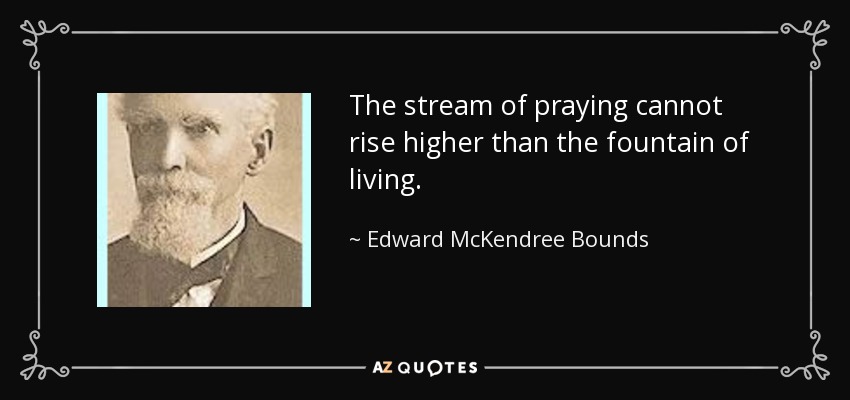 The stream of praying cannot rise higher than the fountain of living. - Edward McKendree Bounds