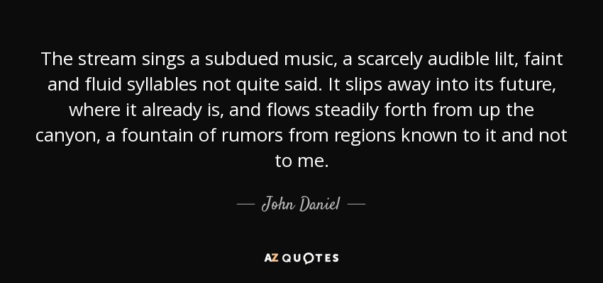 The stream sings a subdued music, a scarcely audible lilt, faint and fluid syllables not quite said. It slips away into its future, where it already is, and flows steadily forth from up the canyon, a fountain of rumors from regions known to it and not to me. - John Daniel