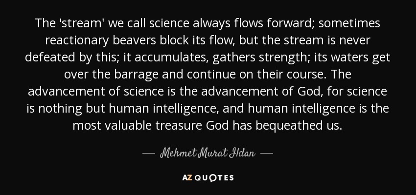 The 'stream' we call science always flows forward; sometimes reactionary beavers block its flow, but the stream is never defeated by this; it accumulates, gathers strength; its waters get over the barrage and continue on their course. The advancement of science is the advancement of God, for science is nothing but human intelligence, and human intelligence is the most valuable treasure God has bequeathed us. - Mehmet Murat Ildan