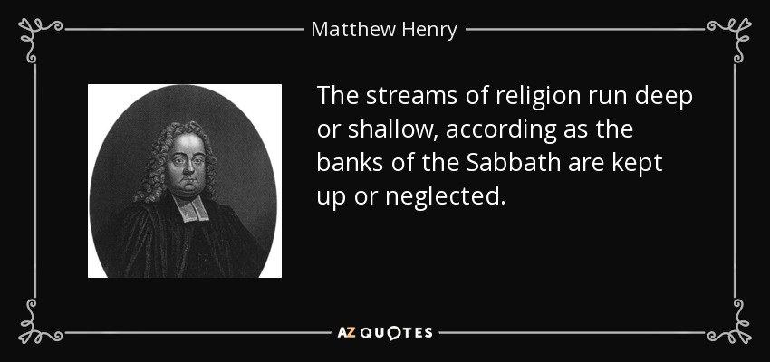 The streams of religion run deep or shallow, according as the banks of the Sabbath are kept up or neglected. - Matthew Henry