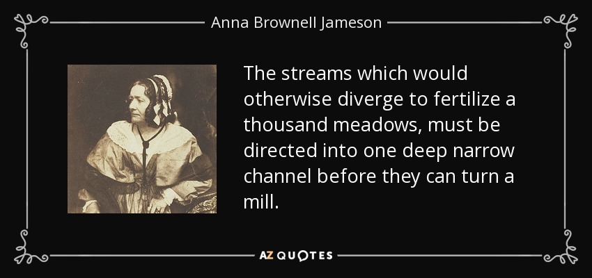 The streams which would otherwise diverge to fertilize a thousand meadows, must be directed into one deep narrow channel before they can turn a mill. - Anna Brownell Jameson