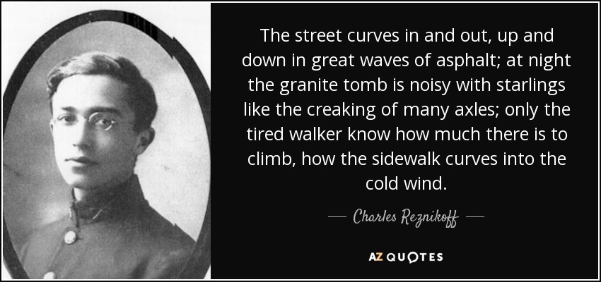 The street curves in and out, up and down in great waves of asphalt; at night the granite tomb is noisy with starlings like the creaking of many axles; only the tired walker know how much there is to climb, how the sidewalk curves into the cold wind. - Charles Reznikoff