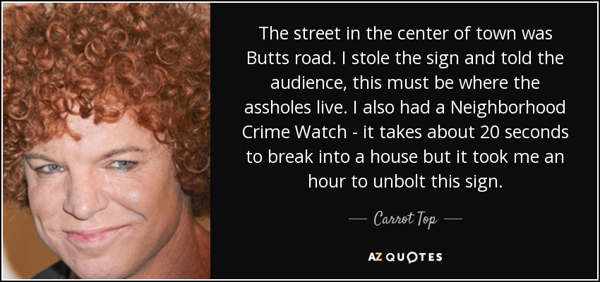 The street in the center of town was Butts road. I stole the sign and told the audience, this must be where the assholes live. I also had a Neighborhood Crime Watch - it takes about 20 seconds to break into a house but it took me an hour to unbolt this sign. - Carrot Top
