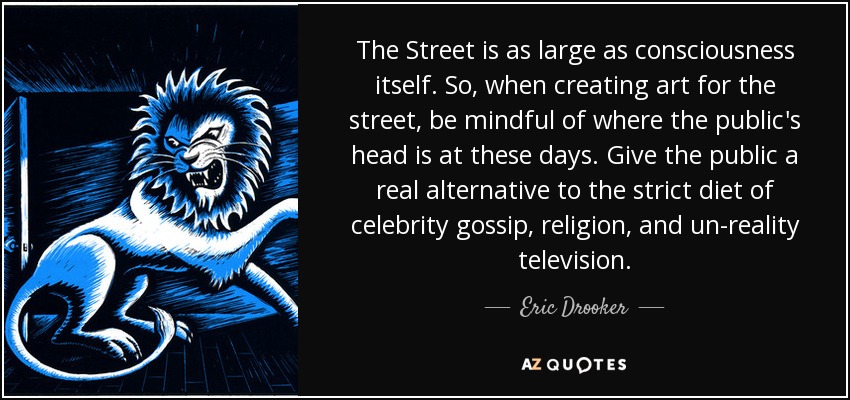 The Street is as large as consciousness itself. So, when creating art for the street, be mindful of where the public's head is at these days. Give the public a real alternative to the strict diet of celebrity gossip, religion, and un-reality television. - Eric Drooker