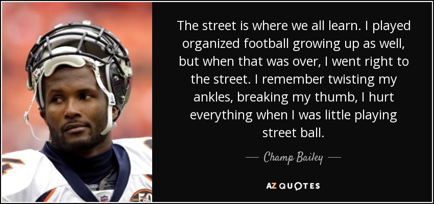 The street is where we all learn. I played organized football growing up as well, but when that was over, I went right to the street. I remember twisting my ankles, breaking my thumb, I hurt everything when I was little playing street ball. - Champ Bailey