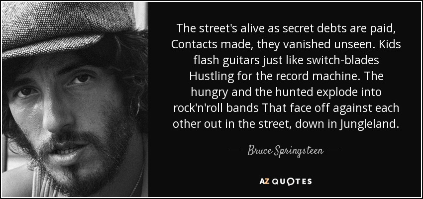 The street's alive as secret debts are paid, Contacts made, they vanished unseen. Kids flash guitars just like switch-blades Hustling for the record machine. The hungry and the hunted explode into rock'n'roll bands That face off against each other out in the street, down in Jungleland. - Bruce Springsteen