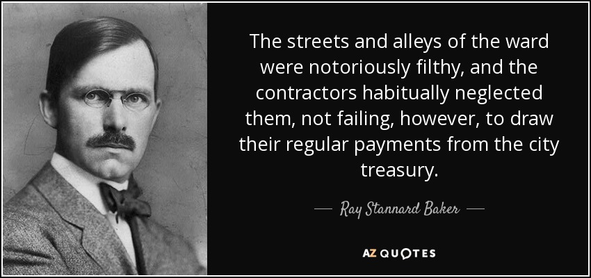 The streets and alleys of the ward were notoriously filthy, and the contractors habitually neglected them, not failing, however, to draw their regular payments from the city treasury. - Ray Stannard Baker