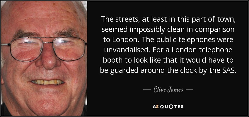 The streets, at least in this part of town, seemed impossibly clean in comparison to London. The public telephones were unvandalised. For a London telephone booth to look like that it would have to be guarded around the clock by the SAS. - Clive James