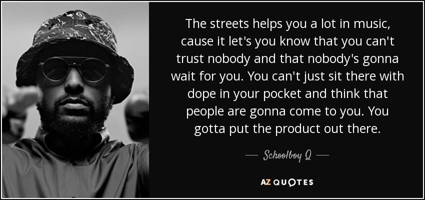 The streets helps you a lot in music, cause it let's you know that you can't trust nobody and that nobody's gonna wait for you. You can't just sit there with dope in your pocket and think that people are gonna come to you. You gotta put the product out there. - Schoolboy Q
