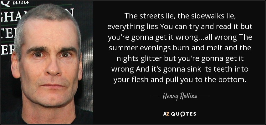 The streets lie, the sidewalks lie, everything lies You can try and read it but you're gonna get it wrong...all wrong The summer evenings burn and melt and the nights glitter but you're gonna get it wrong And it's gonna sink its teeth into your flesh and pull you to the bottom. - Henry Rollins