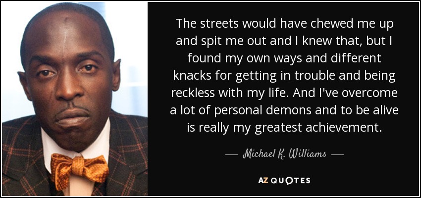 The streets would have chewed me up and spit me out and I knew that, but I found my own ways and different knacks for getting in trouble and being reckless with my life. And I've overcome a lot of personal demons and to be alive is really my greatest achievement. - Michael K. Williams