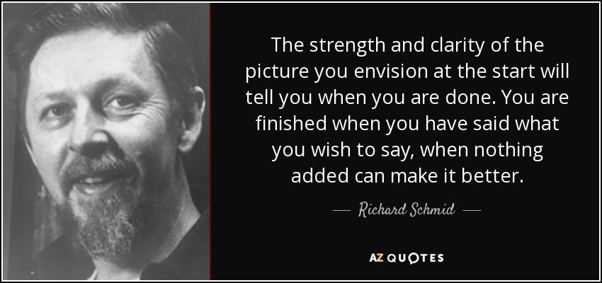 The strength and clarity of the picture you envision at the start will tell you when you are done. You are finished when you have said what you wish to say, when nothing added can make it better. - Richard Schmid