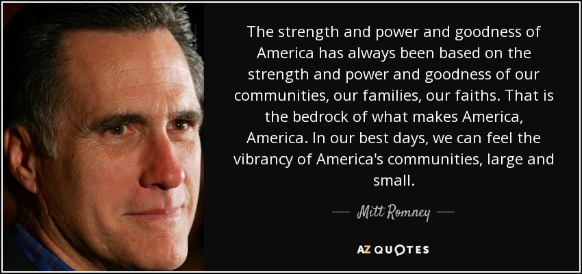 The strength and power and goodness of America has always been based on the strength and power and goodness of our communities, our families, our faiths. That is the bedrock of what makes America, America. In our best days, we can feel the vibrancy of America's communities, large and small. - Mitt Romney