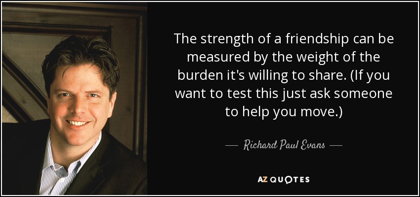 The strength of a friendship can be measured by the weight of the burden it's willing to share. (If you want to test this just ask someone to help you move.) - Richard Paul Evans