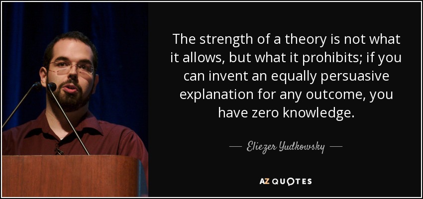 The strength of a theory is not what it allows, but what it prohibits; if you can invent an equally persuasive explanation for any outcome, you have zero knowledge. - Eliezer Yudkowsky