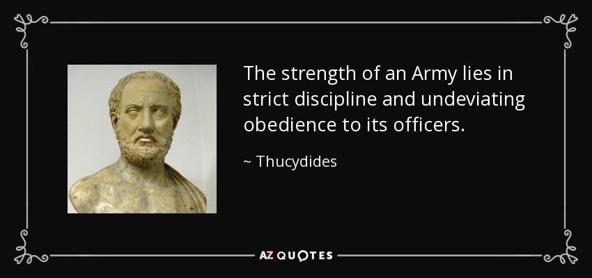 The strength of an Army lies in strict discipline and undeviating obedience to its officers. - Thucydides