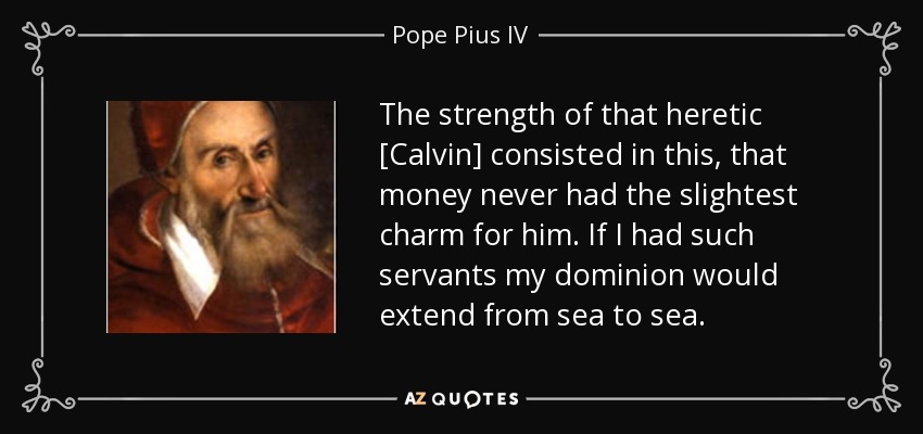 The strength of that heretic [Calvin] consisted in this, that money never had the slightest charm for him. If I had such servants my dominion would extend from sea to sea. - Pope Pius IV