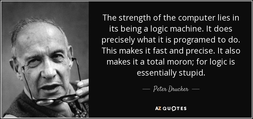 The strength of the computer lies in its being a logic machine. It does precisely what it is programed to do. This makes it fast and precise. It also makes it a total moron; for logic is essentially stupid. - Peter Drucker