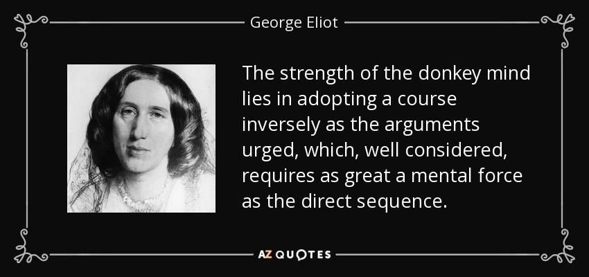 The strength of the donkey mind lies in adopting a course inversely as the arguments urged, which, well considered, requires as great a mental force as the direct sequence. - George Eliot