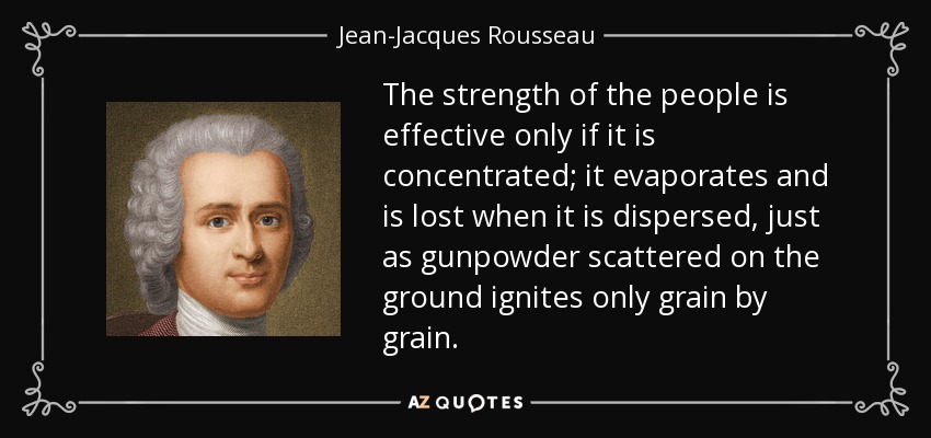 The strength of the people is effective only if it is concentrated; it evaporates and is lost when it is dispersed, just as gunpowder scattered on the ground ignites only grain by grain. - Jean-Jacques Rousseau