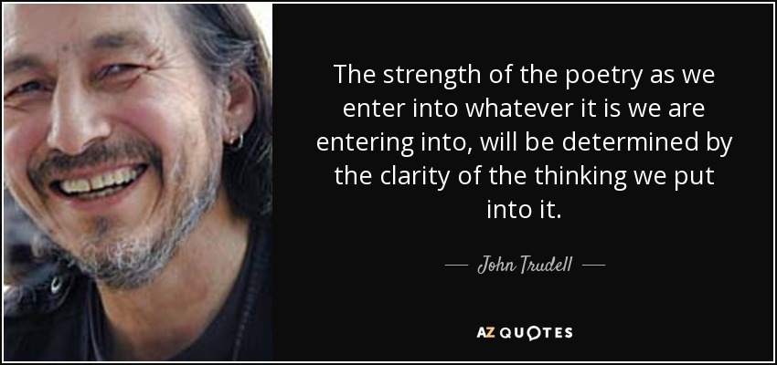 The strength of the poetry as we enter into whatever it is we are entering into, will be determined by the clarity of the thinking we put into it. - John Trudell