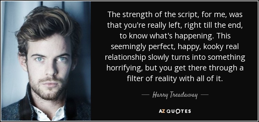 The strength of the script, for me, was that you're really left, right till the end, to know what's happening. This seemingly perfect, happy, kooky real relationship slowly turns into something horrifying, but you get there through a filter of reality with all of it. - Harry Treadaway