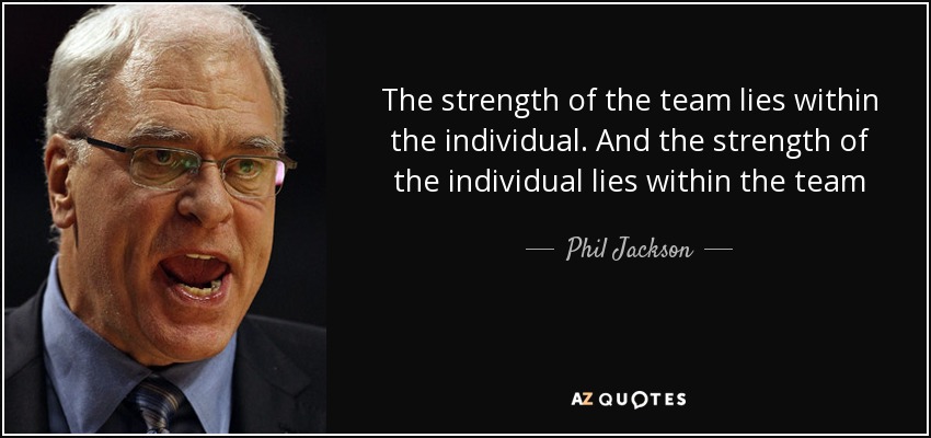 The strength of the team lies within the individual. And the strength of the individual lies within the team - Phil Jackson